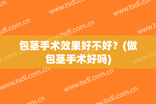 包茎手术效果好不好？(做包茎手术好吗)