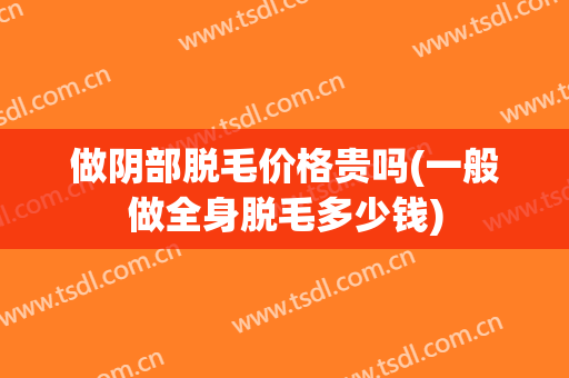 做阴部脱毛价格贵吗(一般做全身脱毛多少钱)