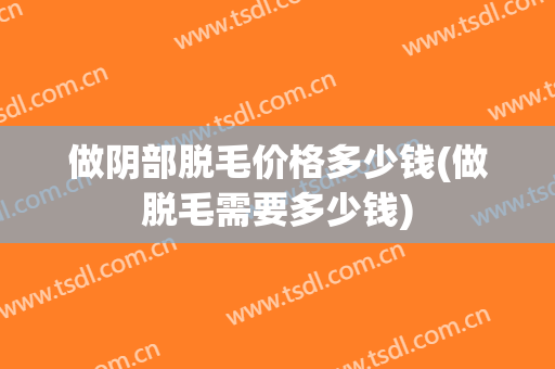 做阴部脱毛价格多少钱(做脱毛需要多少钱)