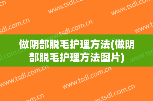做阴部脱毛护理方法(做阴部脱毛护理方法图片)