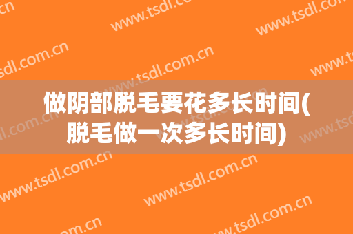 做阴部脱毛要花多长时间(脱毛做一次多长时间)