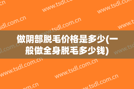做阴部脱毛价格是多少(一般做全身脱毛多少钱)