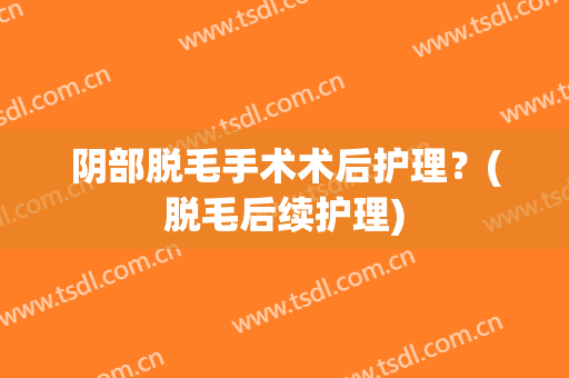 阴部脱毛手术术后护理？(脱毛后续护理)