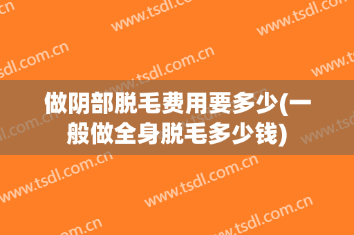 做阴部脱毛费用要多少(一般做全身脱毛多少钱)