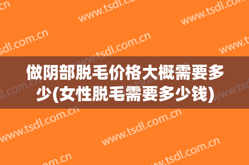做阴部脱毛价格大概需要多少(女性脱毛需要多少钱)