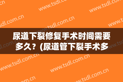 尿道下裂修复手术时间需要多久？(尿道管下裂手术多久好)