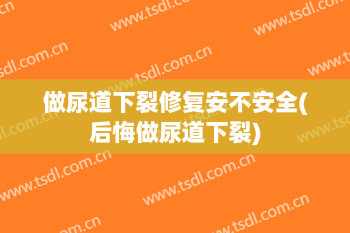 做尿道下裂修复安不安全(后悔做尿道下裂)