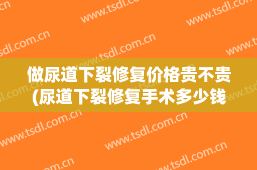 做尿道下裂修复价格贵不贵(尿道下裂修复手术多少钱)