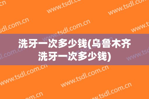 洗牙一次多少钱(乌鲁木齐洗牙一次多少钱)