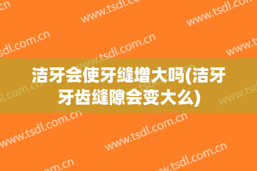 洁牙会使牙缝增大吗(洁牙牙齿缝隙会变大么)