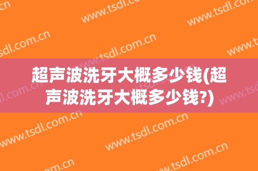 超声波洗牙大概多少钱(超声波洗牙大概多少钱?)
