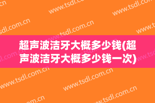 超声波洁牙大概多少钱(超声波洁牙大概多少钱一次)