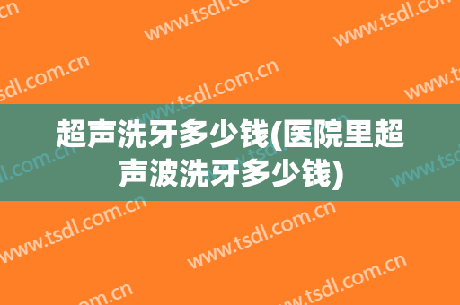 超声洗牙多少钱(医院里超声波洗牙多少钱)