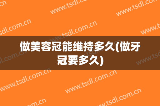 做美容冠能维持多久(做牙冠要多久)