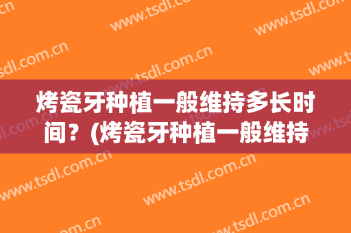 烤瓷牙种植一般维持多长时间？(烤瓷牙种植一般维持多长时间好)