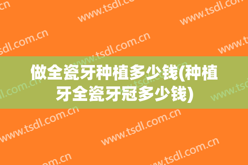 做全瓷牙种植多少钱(种植牙全瓷牙冠多少钱)