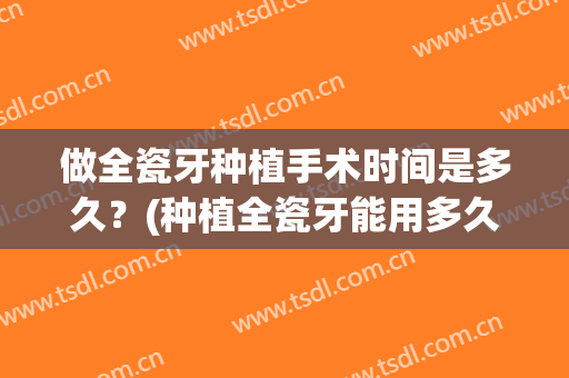 做全瓷牙种植手术时间是多久？(种植全瓷牙能用多久)