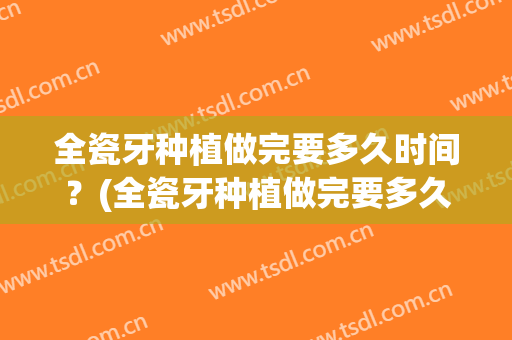 全瓷牙种植做完要多久时间？(全瓷牙种植做完要多久时间可以刷牙)