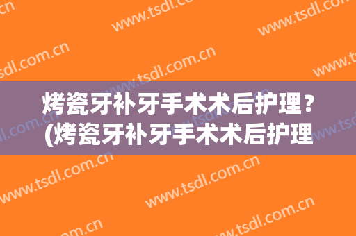 烤瓷牙补牙手术术后护理？(烤瓷牙补牙手术术后护理要多久)