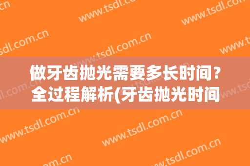 做牙齿抛光需要多长时间？全过程解析(牙齿抛光时间长吗)