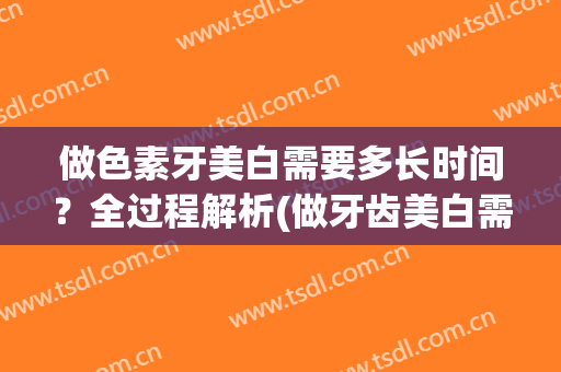 做色素牙美白需要多长时间？全过程解析(做牙齿美白需要多长时间)