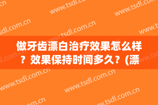 做牙齿漂白治疗效果怎么样？效果保持时间多久？(漂白牙齿到底能不能去做)
