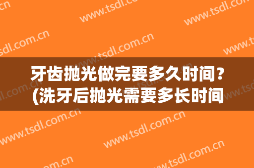 牙齿抛光做完要多久时间？(洗牙后抛光需要多长时间)