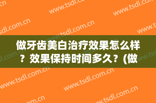 做牙齿美白治疗效果怎么样？效果保持时间多久？(做牙齿美白治疗效果怎么样?效果保持时间多久呢)
