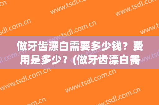 做牙齿漂白需要多少钱？费用是多少？(做牙齿漂白需要多少钱?费用是多少元)