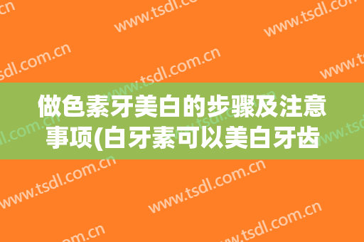 做色素牙美白的步骤及注意事项(白牙素可以美白牙齿吗)