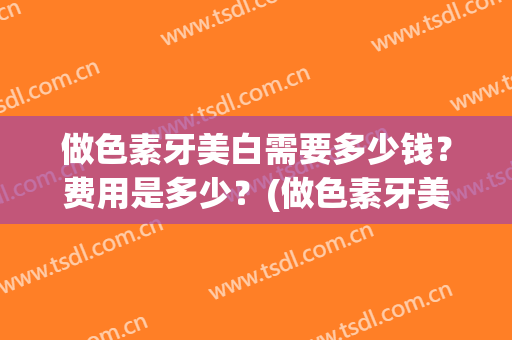 做色素牙美白需要多少钱？费用是多少？(做色素牙美白需要多少钱?费用是多少元)