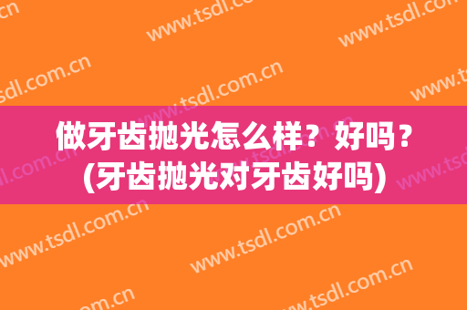 做牙齿抛光怎么样？好吗？(牙齿抛光对牙齿好吗)