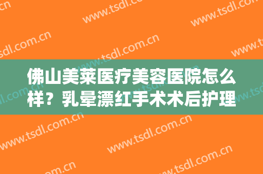 佛山美莱医疗美容医院怎么样？乳晕漂红手术术后护理？(佛山美莱医疗美容机构)