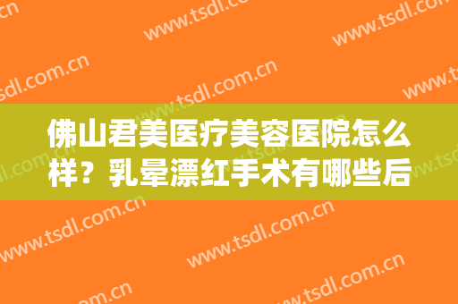 佛山君美医疗美容医院怎么样？乳晕漂红手术有哪些后遗症？(佛山君美整形医院怎么样)