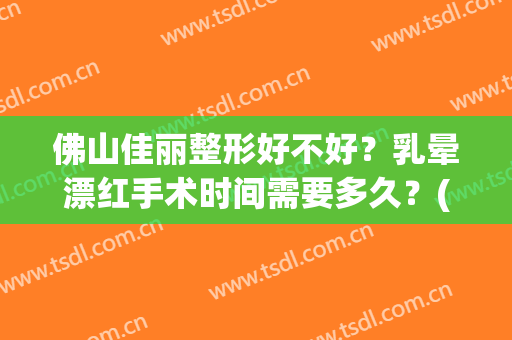 佛山佳丽整形好不好？乳晕漂红手术时间需要多久？(佛山佳丽医院整容)
