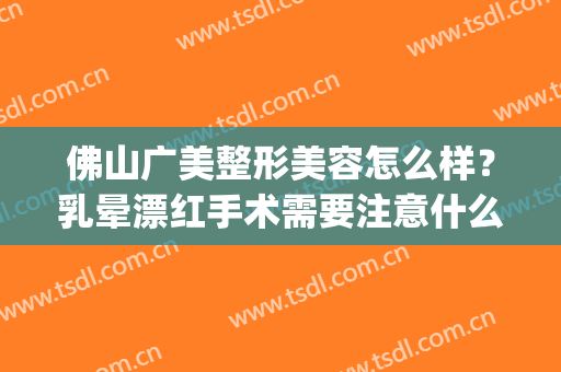 佛山广美整形美容怎么样？乳晕漂红手术需要注意什么？(佛山广美整形美容好不好)