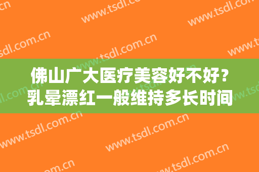 佛山广大医疗美容好不好？乳晕漂红一般维持多长时间？(佛山广大医疗美容正规吗)