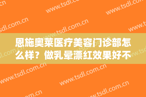 恩施奥莱医疗美容门诊部怎么样？做乳晕漂红效果好不好(恩施奥莱医疗美容医院)