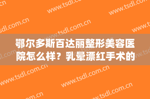 鄂尔多斯百达丽整形美容医院怎么样？乳晕漂红手术的方法是什么？(鄂尔多斯百达丽医疗美容地址)