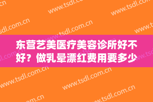 东营艺美医疗美容诊所好不好？做乳晕漂红费用要多少(东营艺美医疗美容整形门诊部)