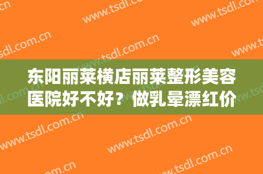 东阳丽莱横店丽莱整形美容医院好不好？做乳晕漂红价格要多少(东阳丽莱国际整形是正规的吗)