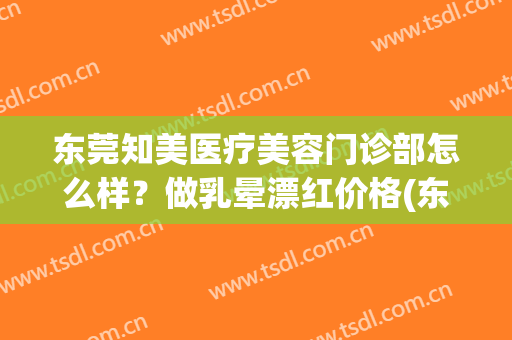 东莞知美医疗美容门诊部怎么样？做乳晕漂红价格(东莞知美医疗美容医院)