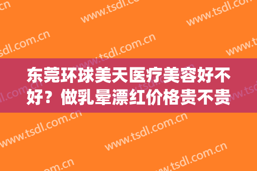 东莞环球美天医疗美容好不好？做乳晕漂红价格贵不贵(东莞环球美天医疗美容正规吗)