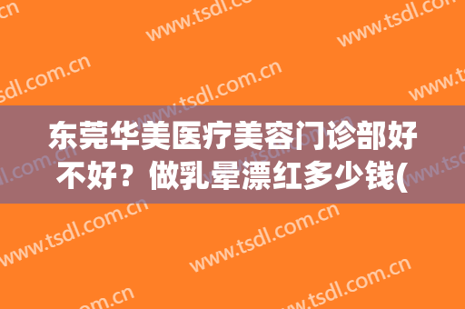 东莞华美医疗美容门诊部好不好？做乳晕漂红多少钱(东莞东城华美医疗美容门诊部)