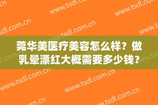 莞华美医疗美容怎么样？做乳晕漂红大概需要多少钱？(做乳晕漂红费用多少)