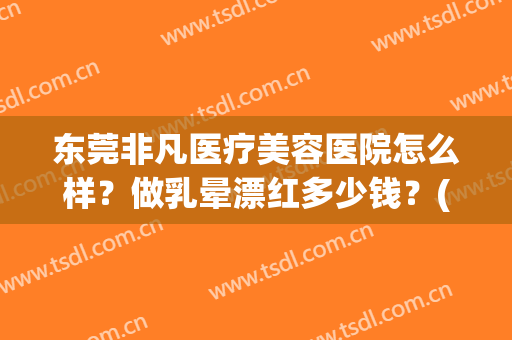 东莞非凡医疗美容医院怎么样？做乳晕漂红多少钱？(东莞市非凡美容医院)