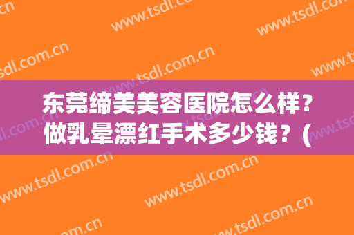 东莞缔美美容医院怎么样？做乳晕漂红手术多少钱？(东莞缔美整形医院太贵了)