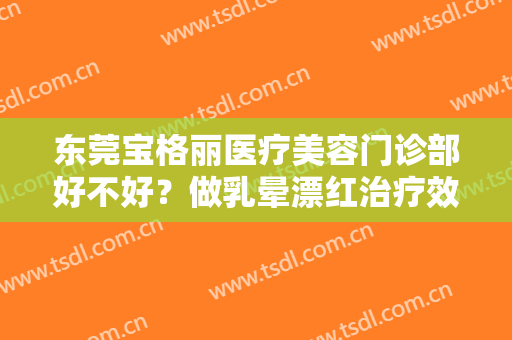 东莞宝格丽医疗美容门诊部好不好？做乳晕漂红治疗效果怎么样？效果保持时间多久？