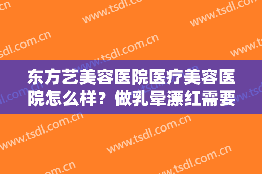 东方艺美容医院医疗美容医院怎么样？做乳晕漂红需要多少钱？费用是多少？