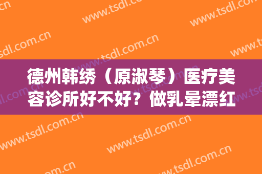 德州韩绣（原淑琴）医疗美容诊所好不好？做乳晕漂红怎么样？好吗？(德州韩绣整形医院怎么样)